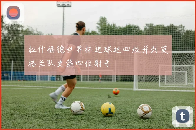 拉什福德世界杯进球达四粒并列英格兰队史第四位射手