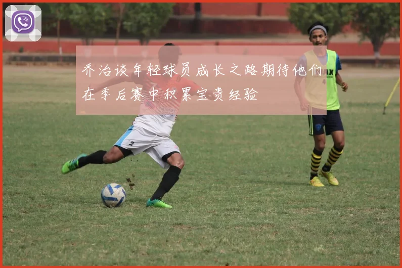 乔治谈年轻球员成长之路期待他们在季后赛中积累宝贵经验