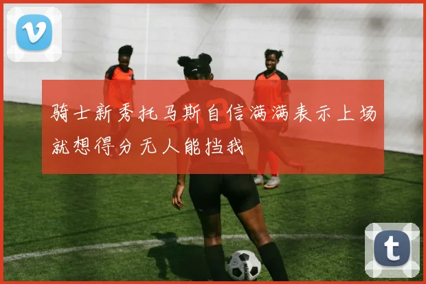 骑士新秀托马斯自信满满表示上场就想得分无人能挡我
