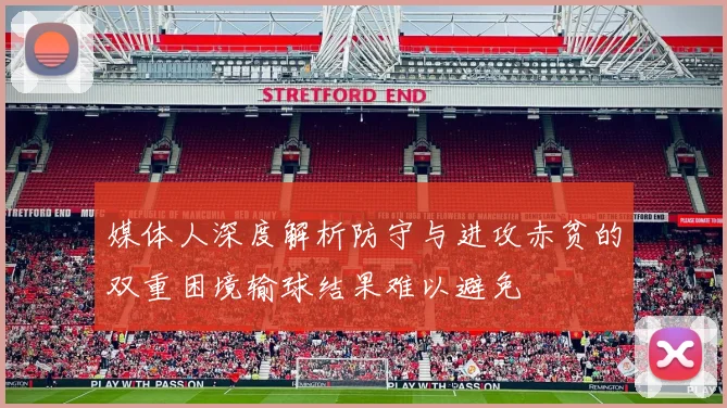 媒体人深度解析防守与进攻赤贫的双重困境输球结果难以避免