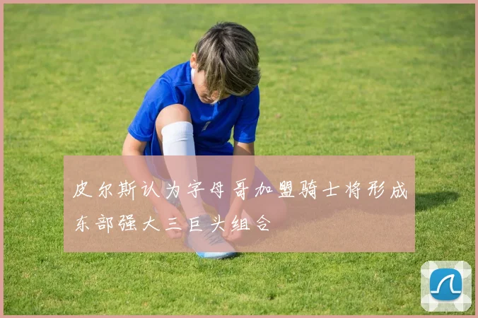 皮尔斯认为字母哥加盟骑士将形成东部强大三巨头组合