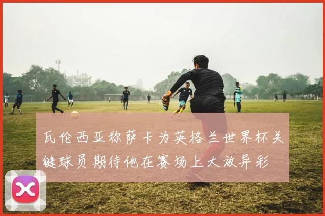 瓦伦西亚称萨卡为英格兰世界杯关键球员期待他在赛场上大放异彩