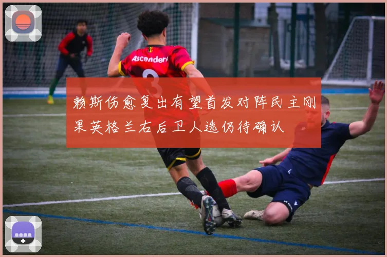 赖斯伤愈复出有望首发对阵民主刚果英格兰右后卫人选仍待确认