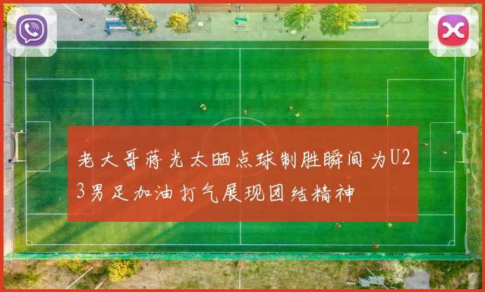 老大哥蒋光太晒点球制胜瞬间为U23男足加油打气展现团结精神