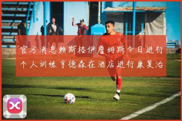 官方消息赖斯格伊詹姆斯今日进行个人训练亨德森在酒店进行康复治疗