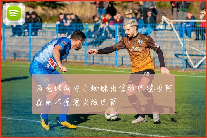 马竞倾向将小蜘蛛出售给巴黎或阿森纳不愿意卖给巴萨