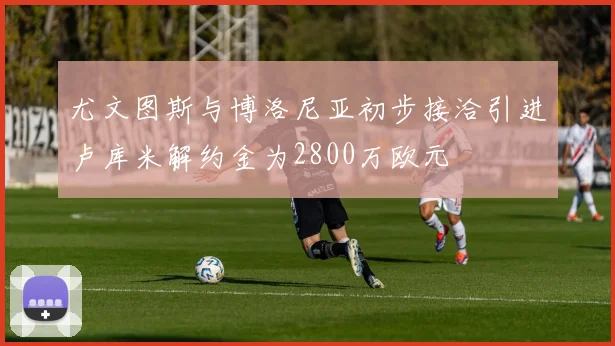 尤文图斯与博洛尼亚初步接洽引进卢库米解约金为2800万欧元
