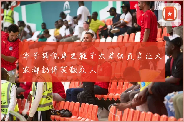 华子调侃库里鞋子太差劲直言让大家都扔掉笑翻众人