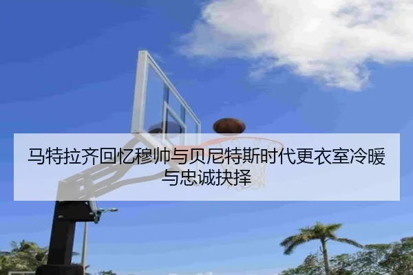 马特拉齐回忆穆帅与贝尼特斯时代更衣室冷暖与忠诚抉择